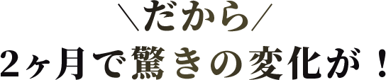 だから2ヶ月で驚きの変化が！