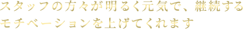 スタッフの方々が明るく元気で、継続するモチベーションを上げてくれます