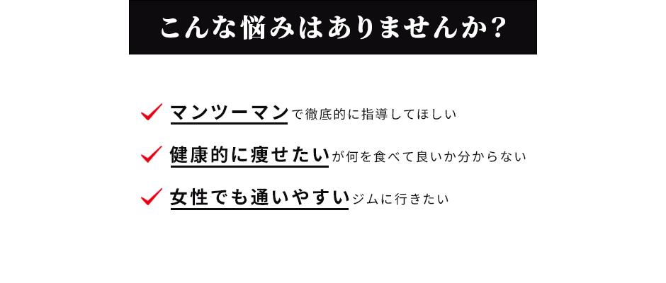 こんな悩みはありませんか？ マンツーマンで徹底的に指導してほしい 健康的に痩せたいが何を食べて良いか分からない 女性でも通いやすいジムに行きたい