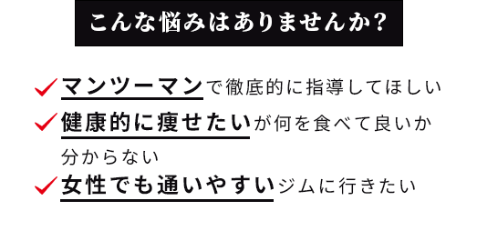 こんな悩みはありませんか？ マンツーマンで徹底的に指導してほしい 健康的に痩せたいが何を食べて良いか分からない 女性でも通いやすいジムに行きたい